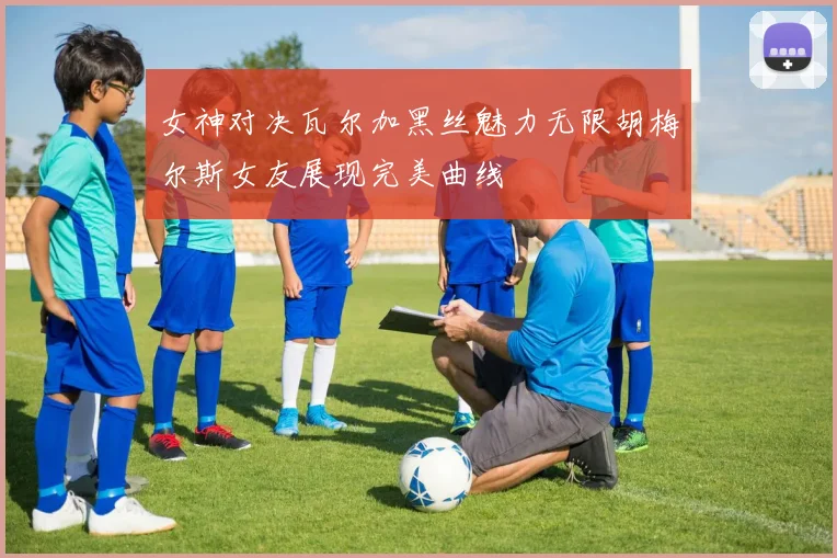 女神对决瓦尔加黑丝魅力无限胡梅尔斯女友展现完美曲线
