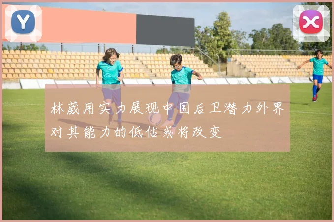 林葳用实力展现中国后卫潜力外界对其能力的低估或将改变