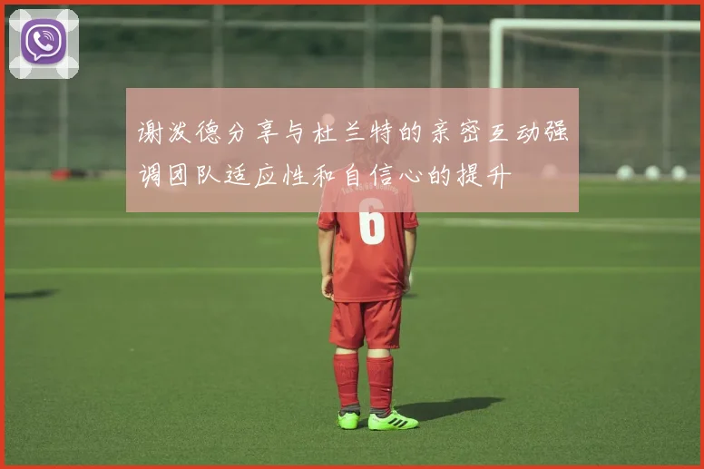 谢泼德分享与杜兰特的亲密互动强调团队适应性和自信心的提升