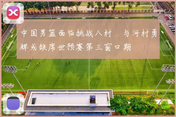 中国男篮面临挑战八村塁与河村勇辉或缺席世预赛第三窗口期