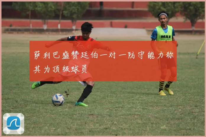 萨利巴盛赞廷伯一对一防守能力称其为顶级球员