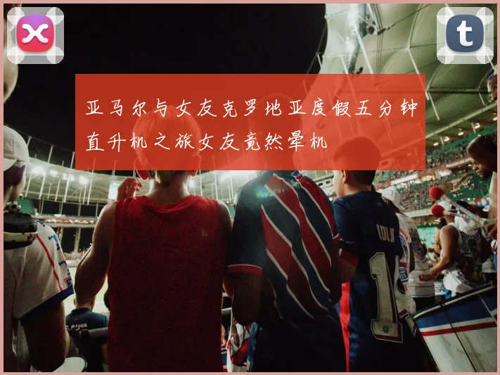 亚马尔与女友克罗地亚度假五分钟直升机之旅女友竟然晕机