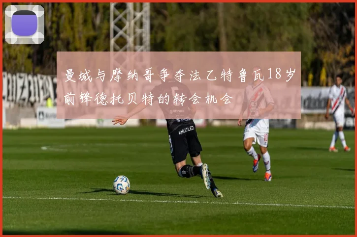 曼城与摩纳哥争夺法乙特鲁瓦18岁前锋德托贝特的转会机会