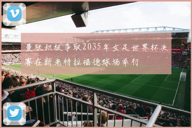 曼联积极争取2035年女足世界杯决赛在新老特拉福德球场举行