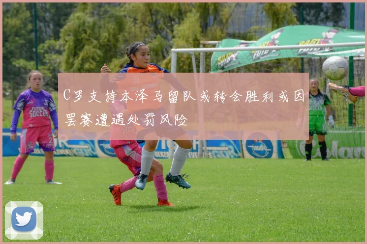 C罗支持本泽马留队或转会胜利或因罢赛遭遇处罚风险