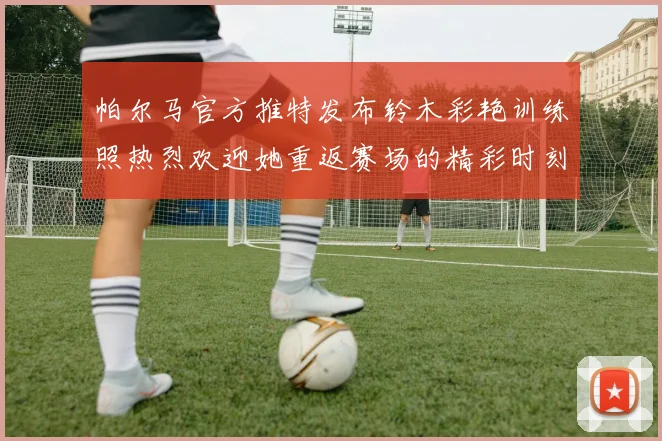 帕尔马官方推特发布铃木彩艳训练照热烈欢迎她重返赛场的精彩时刻