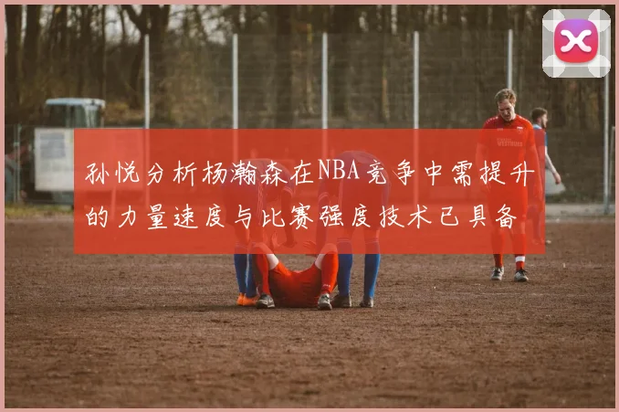 孙悦分析杨瀚森在NBA竞争中需提升的力量速度与比赛强度技术已具备