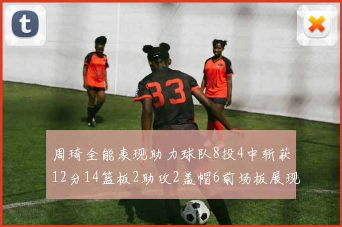 周琦全能表现助力球队8投4中斩获12分14篮板2助攻2盖帽6前场板展现实力