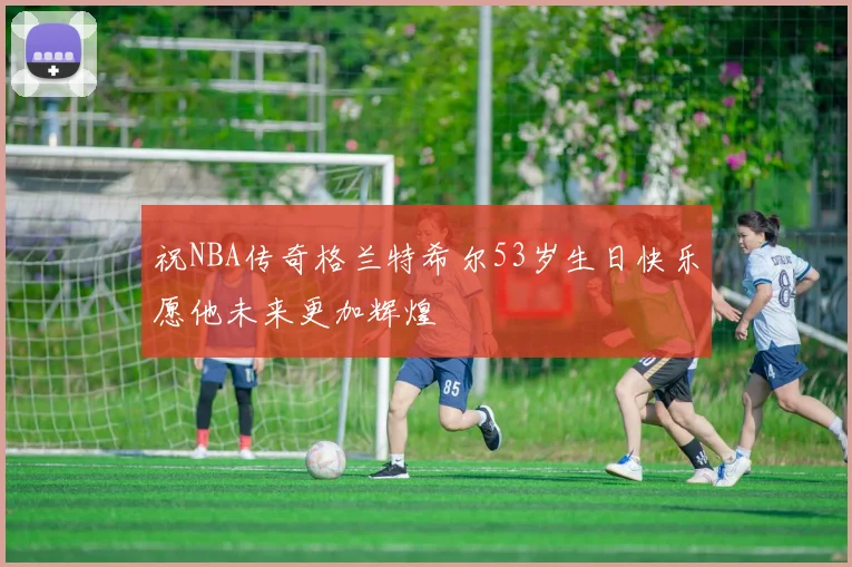 祝NBA传奇格兰特希尔53岁生日快乐愿他未来更加辉煌
