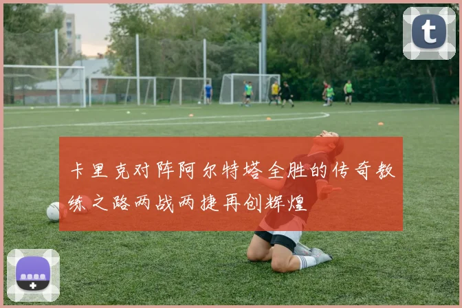 卡里克对阵阿尔特塔全胜的传奇教练之路两战两捷再创辉煌