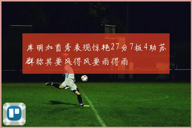 库明加首秀表现惊艳27分7板4助苏群称其要风得风要雨得雨