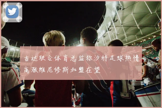 吉达联合体育总监称沙特足球热情高涨维尼修斯加盟在望