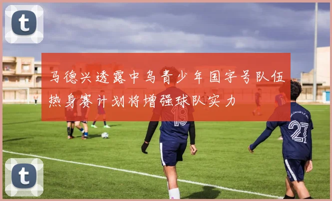 马德兴透露中乌青少年国字号队伍热身赛计划将增强球队实力