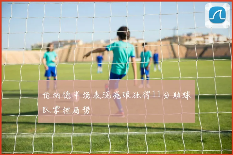 伦纳德半场表现亮眼独得11分助球队掌控局势