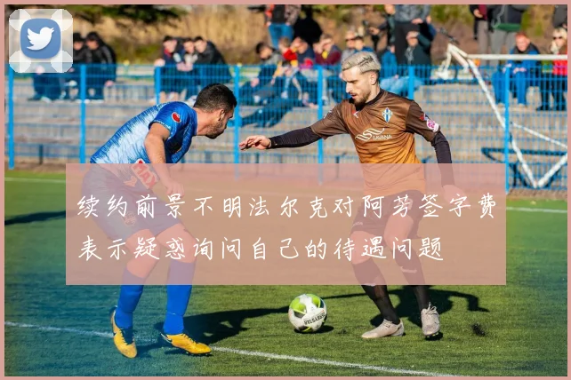 续约前景不明法尔克对阿芳签字费表示疑惑询问自己的待遇问题