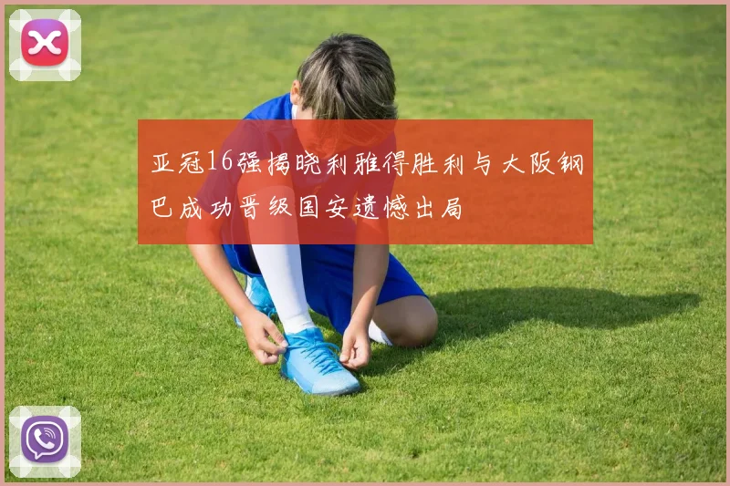 亚冠16强揭晓利雅得胜利与大阪钢巴成功晋级国安遗憾出局