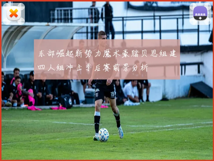 东部崛起新势力魔术豪赌贝恩组建四人组冲击季后赛前景分析