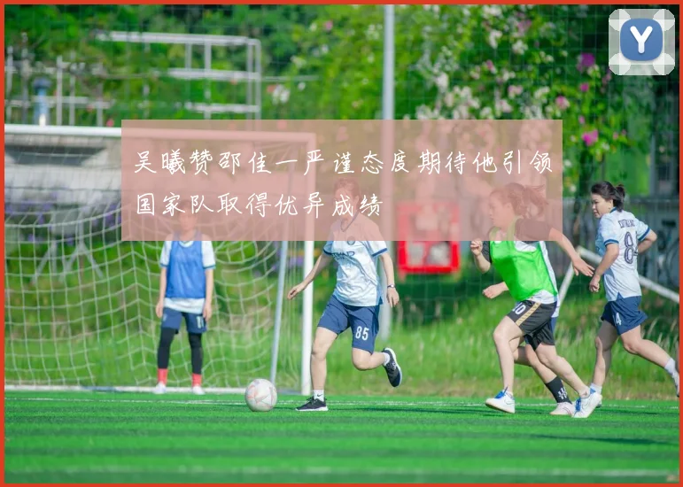 吴曦赞邵佳一严谨态度期待他引领国家队取得优异成绩