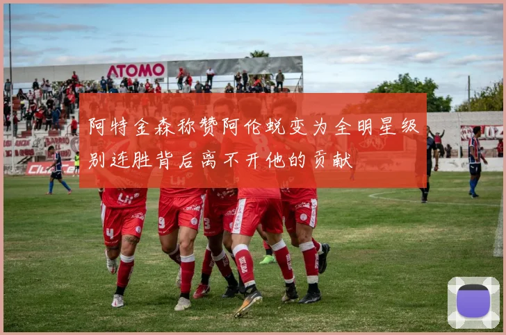 阿特金森称赞阿伦蜕变为全明星级别连胜背后离不开他的贡献