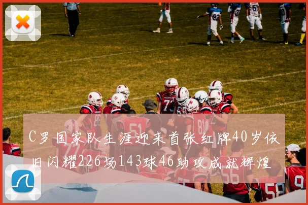 C罗国家队生涯迎来首张红牌40岁依旧闪耀226场143球46助攻成就辉煌