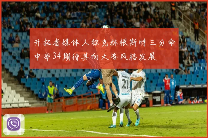 开拓者媒体人称克林根斯特三分命中率34期待其向大洛风格发展