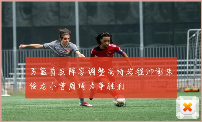 男篮首发阵容调整高诗岩程帅澎朱俊龙小曾周琦力争胜利